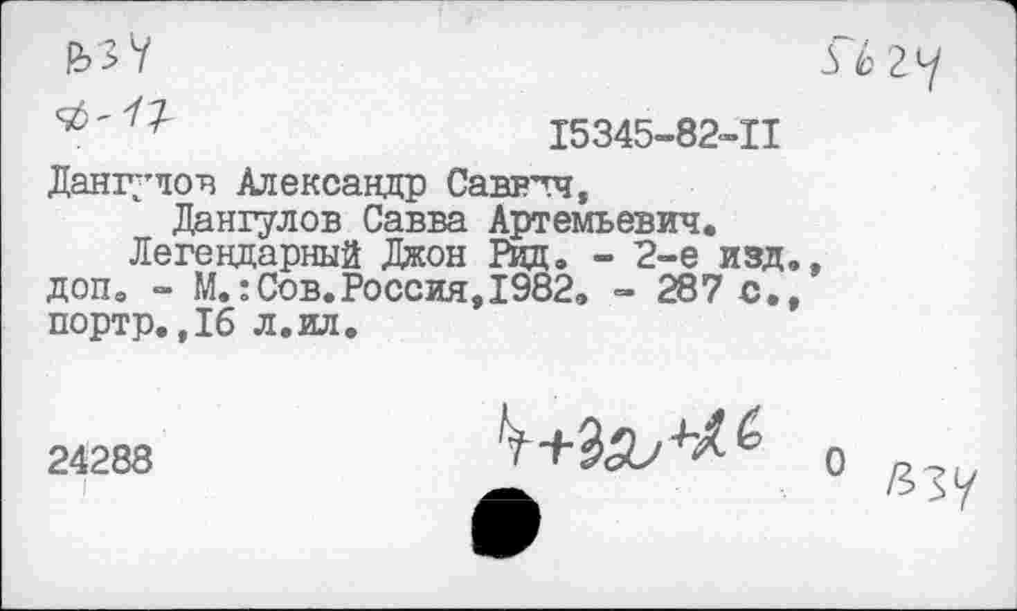 ﻿15345-82-11
Дангулов Александр Савв’тч, Дангулов Савва Артемьевич.
Легендарный Джон Рид. - 2-е изд., доп. - М.:Сов.Россия, 1982. - 287 с., портр.,16 л.ил.
24288
о